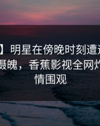 【速报】明星在傍晚时刻遭遇热点事件勾魂摄魄，香蕉影视全网炸锅，详情围观