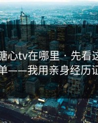 别再问糖心tv在哪里 · 先看这份排雷清单——我用亲身经历证明