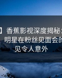 【震惊】香蕉影视深度揭秘：花絮风波背后，明星在粉丝见面会的角色罕见令人意外