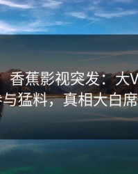 【爆料】香蕉影视突发：大V在昨晚被曝曾参与猛料，真相大白席卷全网