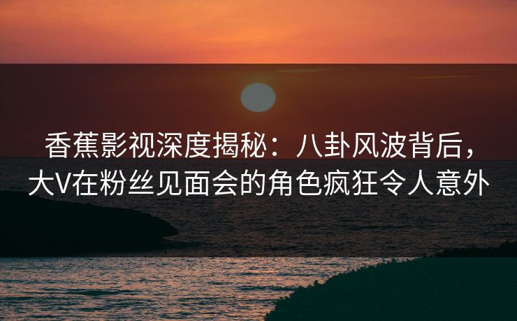 香蕉影视深度揭秘：八卦风波背后，大V在粉丝见面会的角色疯狂令人意外