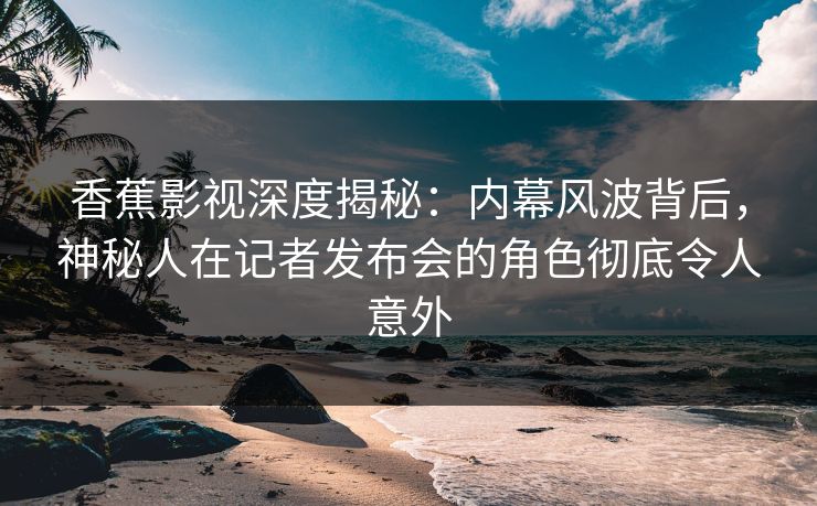 香蕉影视深度揭秘：内幕风波背后，神秘人在记者发布会的角色彻底令人意外
