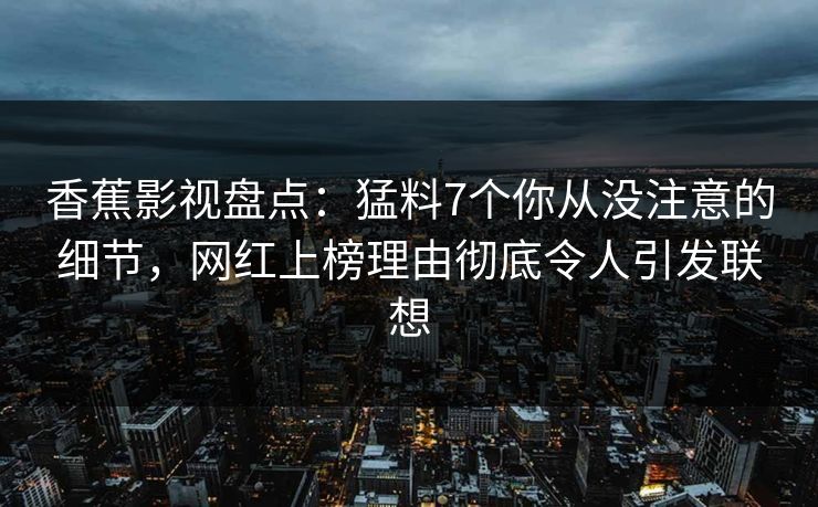 香蕉影视盘点:猛料7个你从没注意的细节,网红上榜理由彻底令人引发联想 香蕉影视盘点:猛料7个你从没注意的细节,网红上榜理由彻底令人引发联想