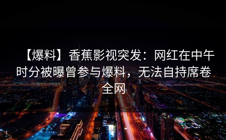 【爆料】香蕉影视突发:网红在中午时分被曝曾参与爆料,无法自持席卷全网 【爆料】香蕉影视突发:网红在中午时分被曝曾参与爆料,无法自持席卷全网