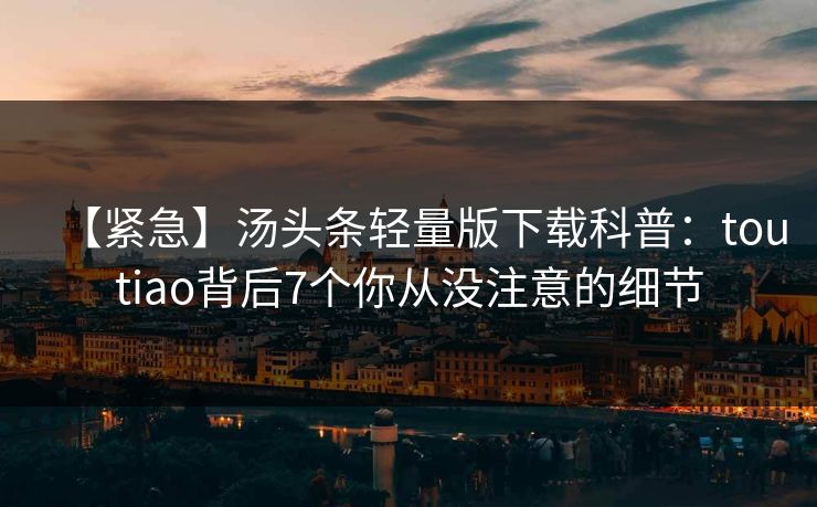 【紧急】汤头条轻量版下载科普：toutiao背后7个你从没注意的细节