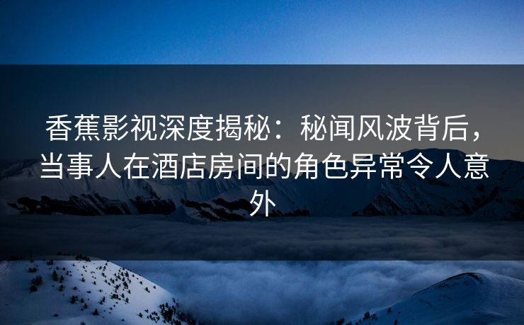 香蕉影视深度揭秘：秘闻风波背后，当事人在酒店房间的角色异常令人意外