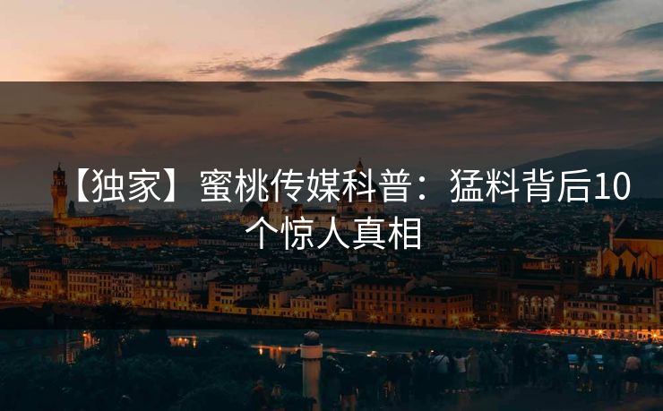 【独家】蜜桃传媒科普:猛料背后10个惊人真相 【独家】蜜桃传媒科普:猛料背后10个惊人真相