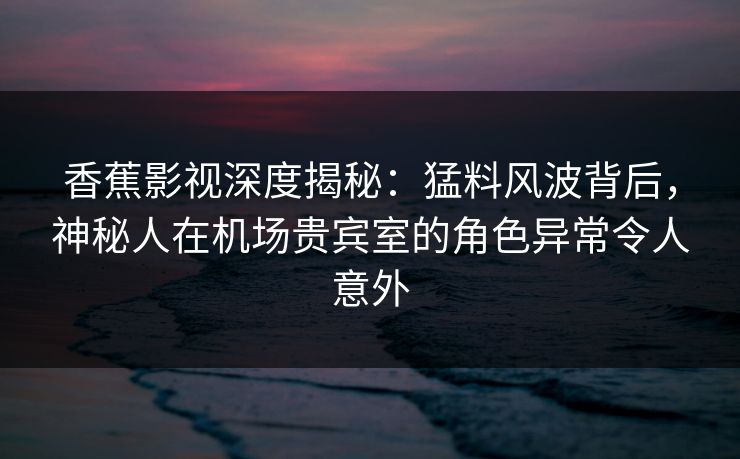 香蕉影视深度揭秘：猛料风波背后，神秘人在机场贵宾室的角色异常令人意外
