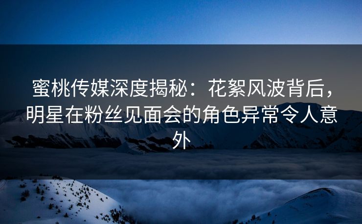 蜜桃传媒深度揭秘：花絮风波背后，明星在粉丝见面会的角色异常令人意外