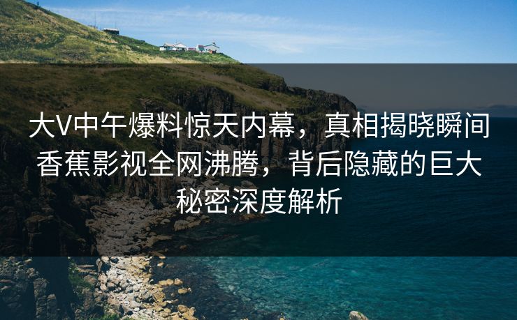 大V中午爆料惊天内幕，真相揭晓瞬间香蕉影视全网沸腾，背后隐藏的巨大秘密深度解析