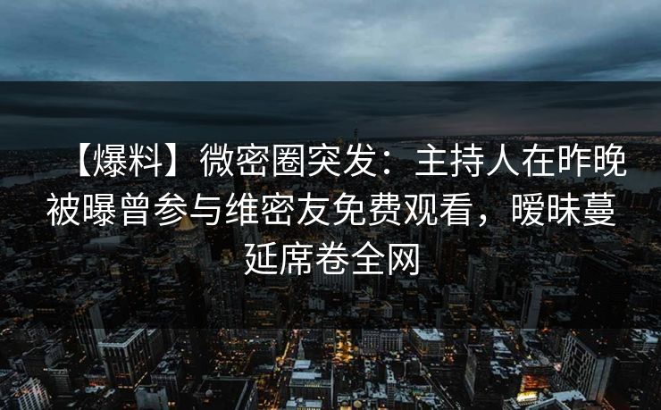 【爆料】微密圈突发:主持人在昨晚被曝曾参与维密友免费观看,暧昧蔓延席卷全网 【爆料】微密圈突发:主持人在昨晚被曝曾参与维密友免费观看,暧昧蔓延席卷全网