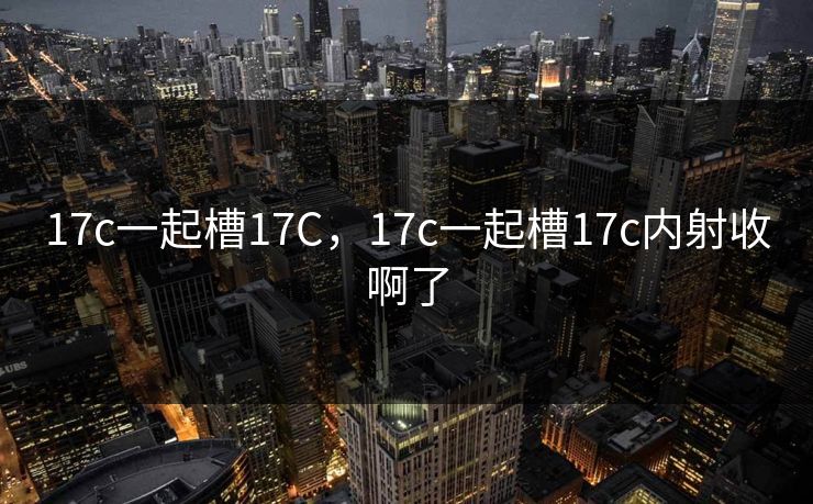 17c一起槽17C，17c一起槽17c内射收啊了