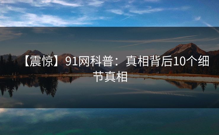 【震惊】91网科普：真相背后10个细节真相