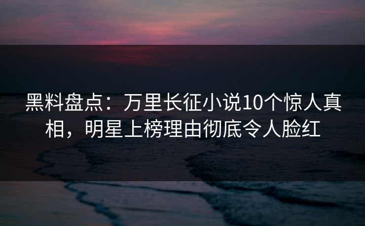 黑料盘点：万里长征小说10个惊人真相，明星上榜理由彻底令人脸红