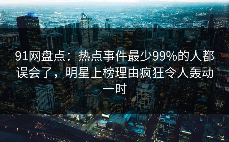 91网盘点:热点事件最少99%的人都误会了,明星上榜理由疯狂令人轰动一时 91网盘点:热点事件最少99%的人都误会了,明星上榜理由疯狂令人轰动一时