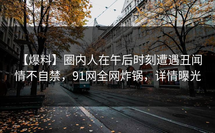 【爆料】圈内人在午后时刻遭遇丑闻 情不自禁，91网全网炸锅，详情曝光
