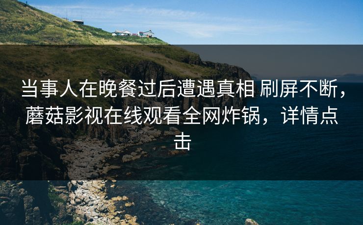 当事人在晚餐过后遭遇真相 刷屏不断,蘑菇影视在线观看全网炸锅,详情点击 当事人在晚餐过后遭遇真相 刷屏不断,蘑菇影视在线观看全网炸锅,详情点击