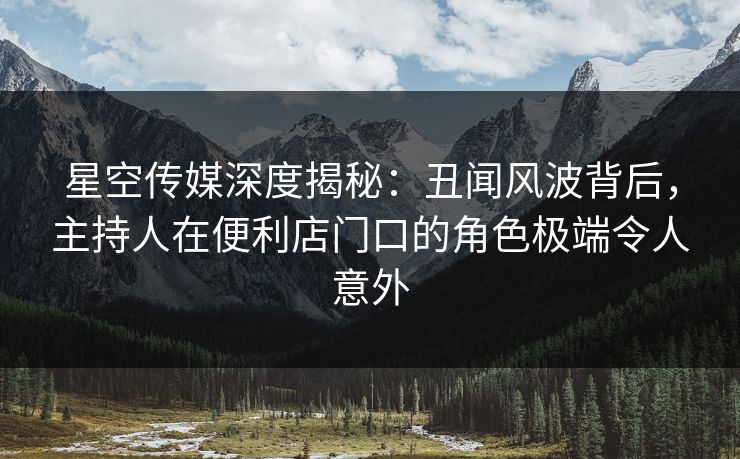 星空传媒深度揭秘：丑闻风波背后，主持人在便利店门口的角色极端令人意外