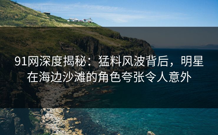91网深度揭秘：猛料风波背后，明星在海边沙滩的角色夸张令人意外