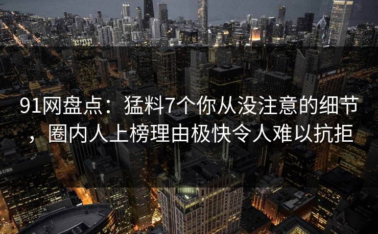91网盘点：猛料7个你从没注意的细节，圈内人上榜理由极快令人难以抗拒