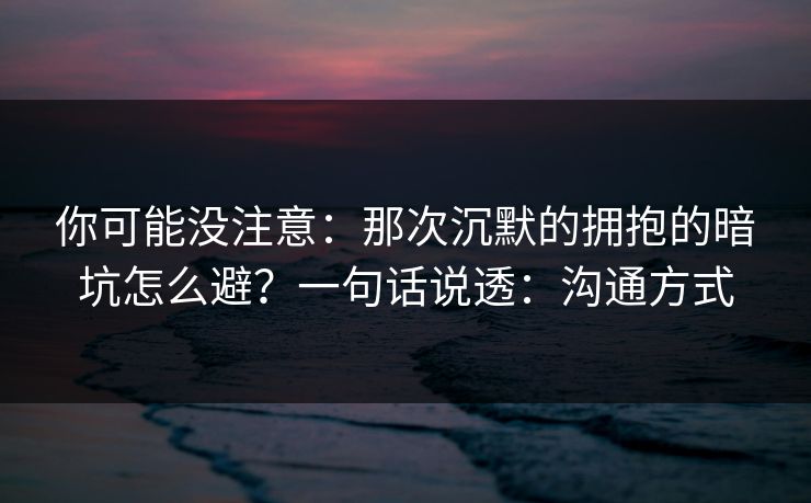 你可能没注意：那次沉默的拥抱的暗坑怎么避？一句话说透：沟通方式