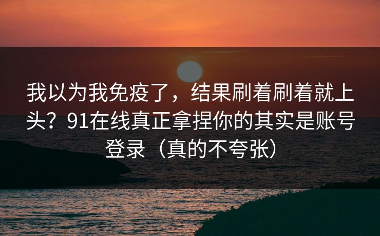 我以为我免疫了，结果刷着刷着就上头？91在线真正拿捏你的其实是账号登录（真的不夸张）