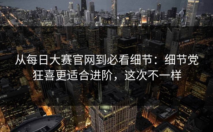 从每日大赛官网到必看细节：细节党狂喜更适合进阶，这次不一样