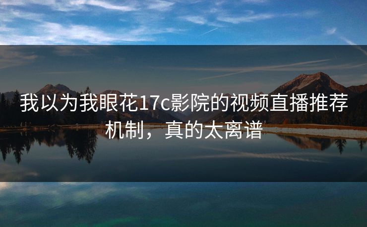 我以为我眼花17c影院的视频直播推荐机制，真的太离谱