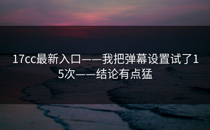 17cc最新入口——我把弹幕设置试了15次——结论有点猛