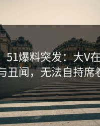 【爆料】51爆料突发：大V在昨晚被曝曾参与丑闻，无法自持席卷全网