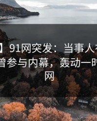 【爆料】91网突发：当事人在今日凌晨被曝曾参与内幕，轰动一时席卷全网
