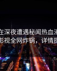 当事人在深夜遭遇秘闻热血沸腾，香蕉影视全网炸锅，详情探秘