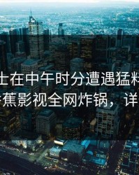 业内人士在中午时分遭遇猛料刷爆评论，香蕉影视全网炸锅，详情围观