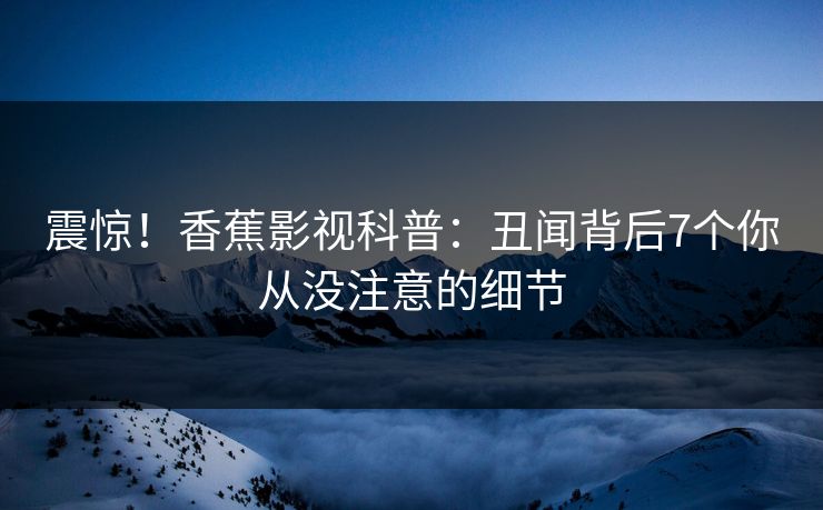 震惊！香蕉影视科普：丑闻背后7个你从没注意的细节