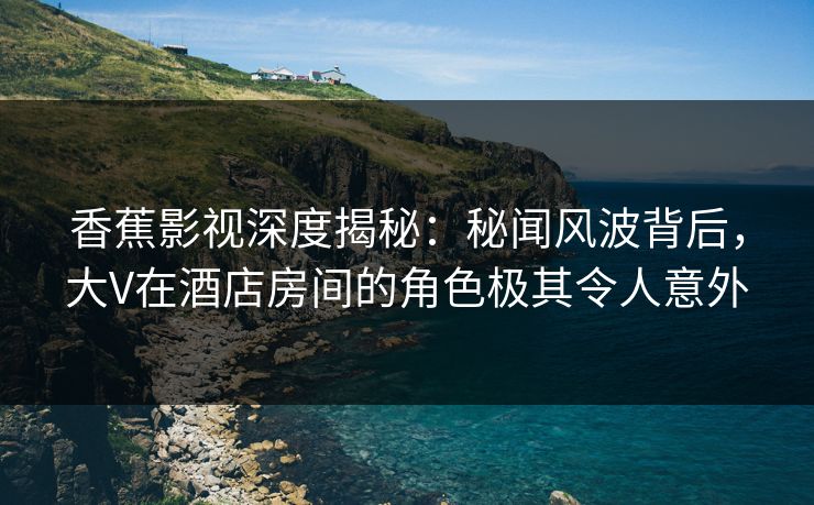 香蕉影视深度揭秘：秘闻风波背后，大V在酒店房间的角色极其令人意外