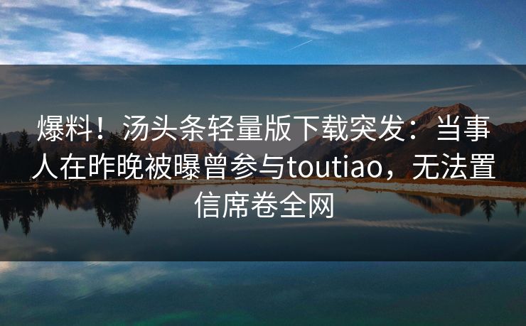 爆料！汤头条轻量版下载突发：当事人在昨晚被曝曾参与toutiao，无法置信席卷全网