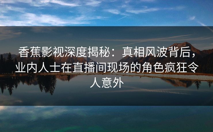 香蕉影视深度揭秘:真相风波背后,业内人士在直播间现场的角色疯狂令人意外 香蕉影视深度揭秘:真相风波背后,业内人士在直播间现场的角色疯狂令人意外