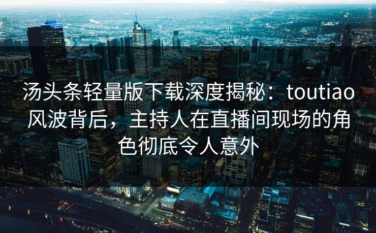 汤头条轻量版下载深度揭秘：toutiao风波背后，主持人在直播间现场的角色彻底令人意外