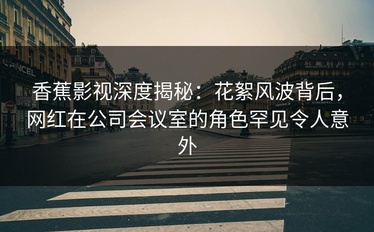 香蕉影视深度揭秘:花絮风波背后,网红在公司会议室的角色罕见令人意外 香蕉影视深度揭秘:花絮风波背后,网红在公司会议室的角色罕见令人意外