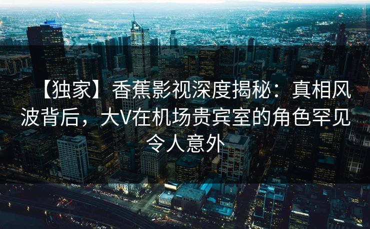 【独家】香蕉影视深度揭秘:真相风波背后,大V在机场贵宾室的角色罕见令人意外 【独家】香蕉影视深度揭秘:真相风波背后,大V在机场贵宾室的角色罕见令人意外