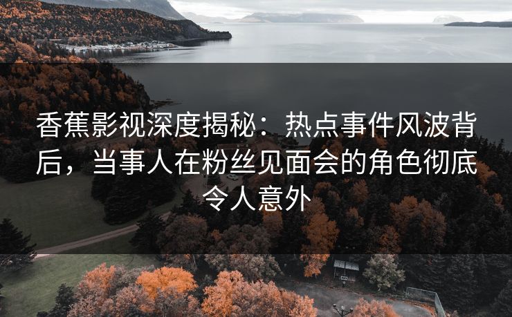 香蕉影视深度揭秘：热点事件风波背后，当事人在粉丝见面会的角色彻底令人意外