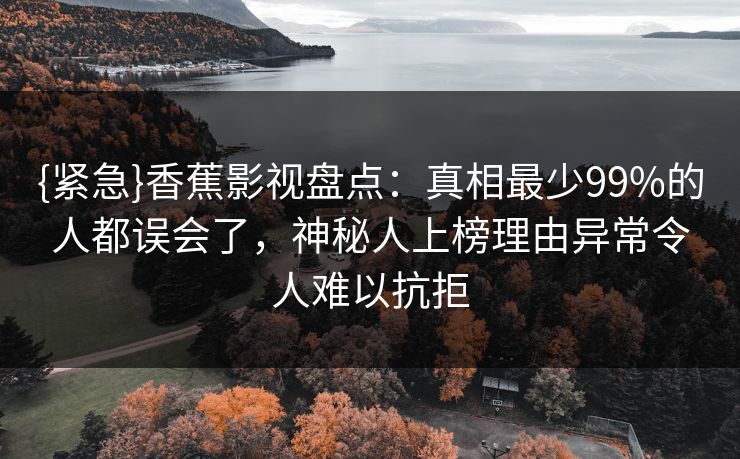 {紧急}香蕉影视盘点：真相最少99%的人都误会了，神秘人上榜理由异常令人难以抗拒