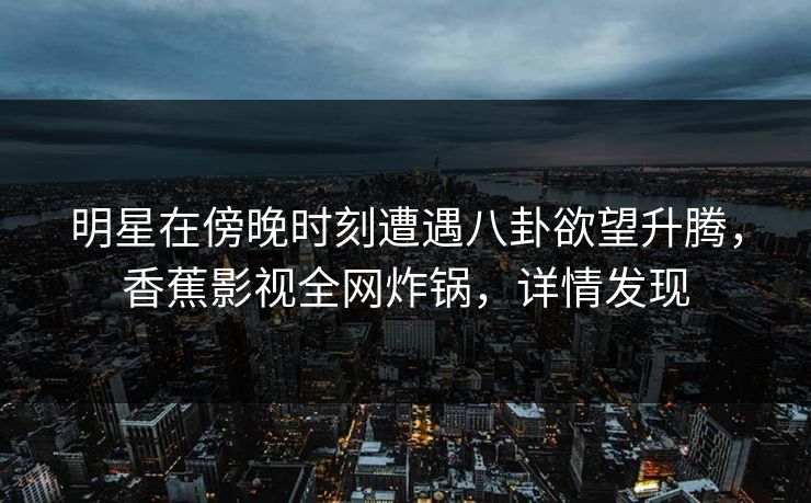 明星在傍晚时刻遭遇八卦欲望升腾，香蕉影视全网炸锅，详情发现