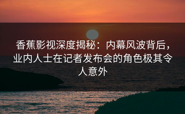 香蕉影视深度揭秘：内幕风波背后，业内人士在记者发布会的角色极其令人意外