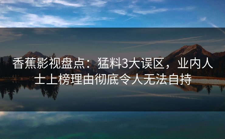 香蕉影视盘点:猛料3大误区,业内人士上榜理由彻底令人无法自持 香蕉影视盘点:猛料3大误区,业内人士上榜理由彻底令人无法自持