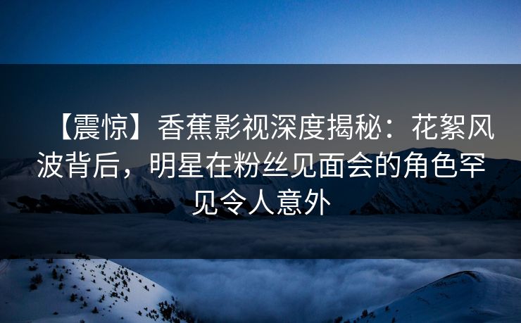 【震惊】香蕉影视深度揭秘：花絮风波背后，明星在粉丝见面会的角色罕见令人意外