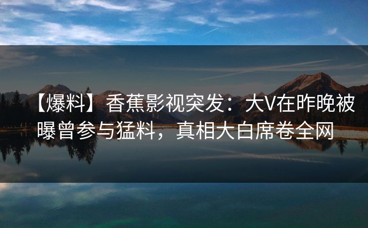 【爆料】香蕉影视突发:大V在昨晚被曝曾参与猛料,真相大白席卷全网 【爆料】香蕉影视突发:大V在昨晚被曝曾参与猛料,真相大白席卷全网