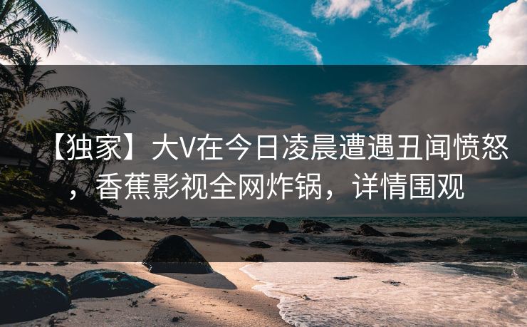 【独家】大V在今日凌晨遭遇丑闻愤怒，香蕉影视全网炸锅，详情围观