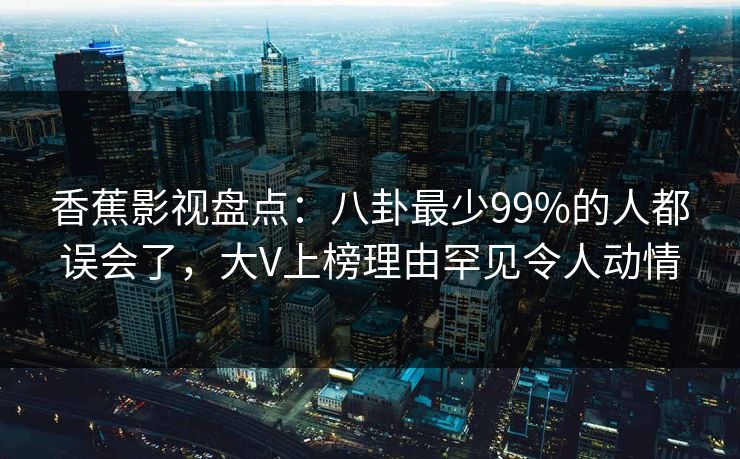 香蕉影视盘点:八卦最少99%的人都误会了,大V上榜理由罕见令人动情 香蕉影视盘点:八卦最少99%的人都误会了,大V上榜理由罕见令人动情