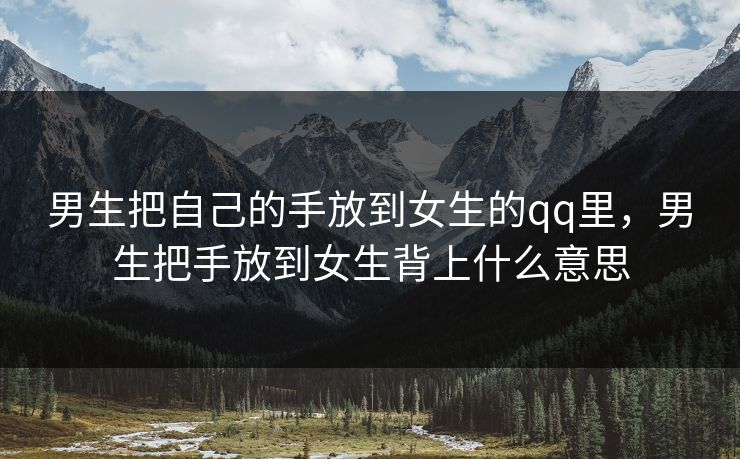 男生把自己的手放到女生的qq里,男生把手放到女生背上什么意思 男生把自己的手放到女生的qq里,男生把手放到女生背上什么意思